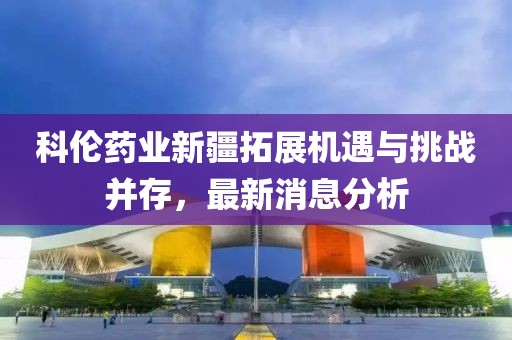 科伦药业新疆拓展机遇与挑战并存，最新消息分析