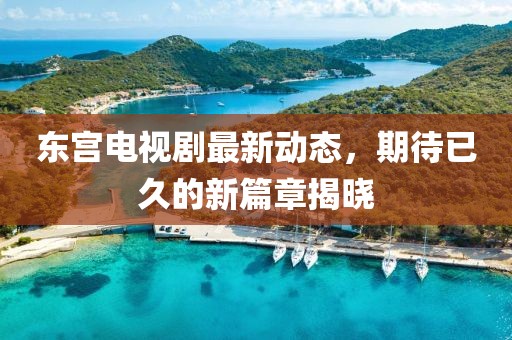 东宫电视剧最新动态，期待已久的新篇章揭晓