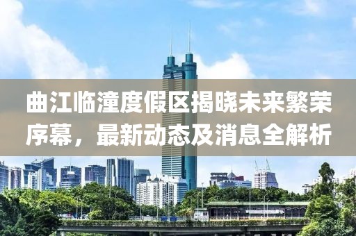 曲江临潼度假区揭晓未来繁荣序幕，最新动态及消息全解析