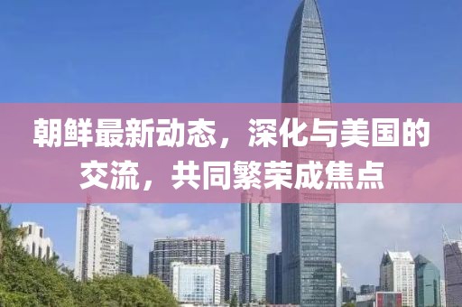 朝鲜最新动态，深化与美国的交流，共同繁荣成焦点