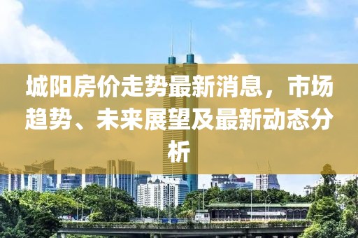 城阳房价走势最新消息，市场趋势、未来展望及最新动态分析