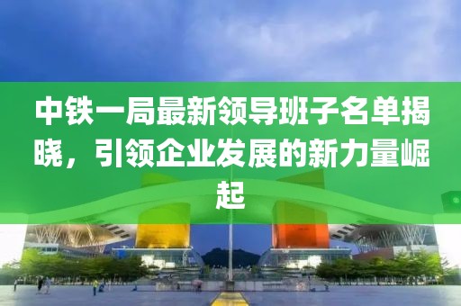 中铁一局最新领导班子名单揭晓，引领企业发展的新力量崛起