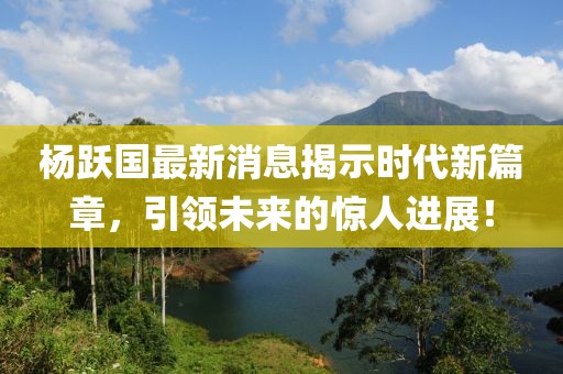 杨跃国最新消息揭示时代新篇章，引领未来的惊人进展！
