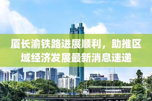 厦长渝铁路进展顺利，助推区域经济发展最新消息速递