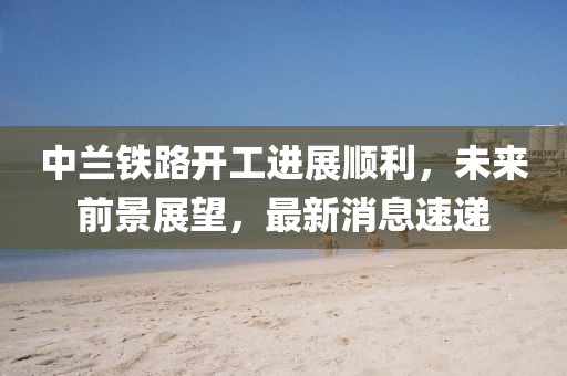 中兰铁路开工进展顺利，未来前景展望，最新消息速递