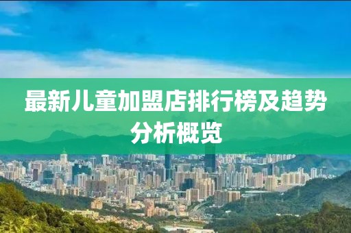 最新儿童加盟店排行榜及趋势分析概览