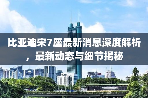 比亚迪宋7座最新消息深度解析，最新动态与细节揭秘