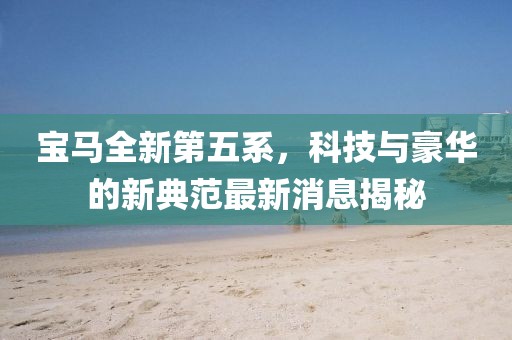 宝马全新第五系，科技与豪华的新典范最新消息揭秘