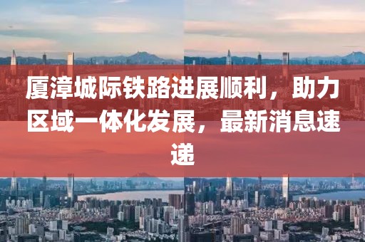 厦漳城际铁路进展顺利，助力区域一体化发展，最新消息速递