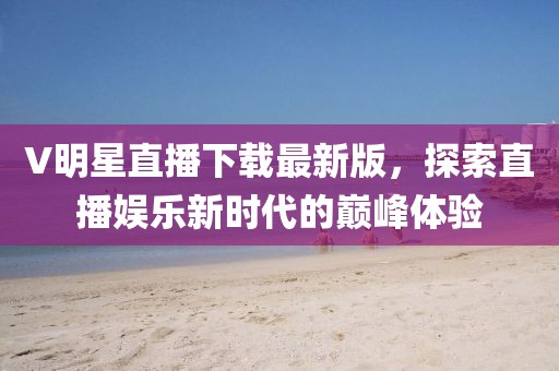 V明星直播下载最新版，探索直播娱乐新时代的巅峰体验
