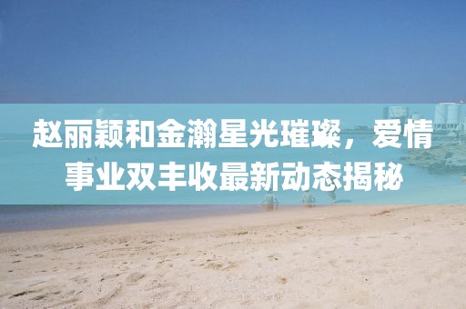 赵丽颖和金瀚星光璀璨，爱情事业双丰收最新动态揭秘