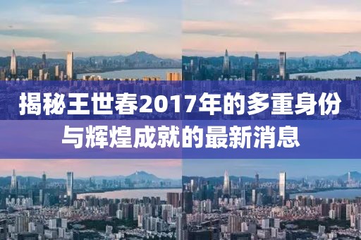 揭秘王世春2017年的多重身份与辉煌成就的最新消息