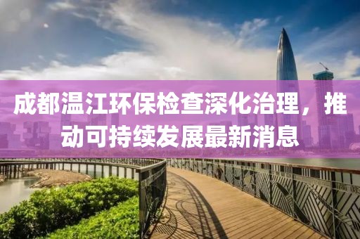 成都温江环保检查深化治理，推动可持续发展最新消息