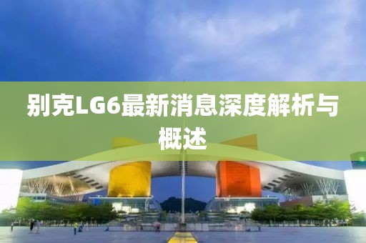 别克LG6最新消息深度解析与概述