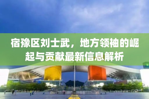 宿豫区刘士武，地方领袖的崛起与贡献最新信息解析