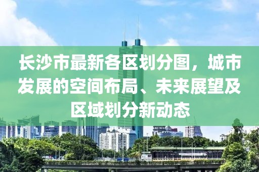 长沙市最新各区划分图，城市发展的空间布局、未来展望及区域划分新动态