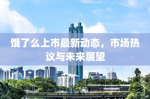 饿了么上市最新动态，市场热议与未来展望