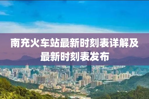 南充火车站最新时刻表详解及最新时刻表发布