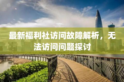 最新福利社访问故障解析，无法访问问题探讨