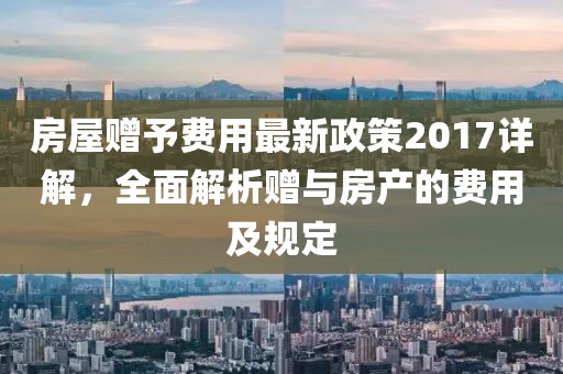 房屋赠予费用最新政策2017详解，全面解析赠与房产的费用及规定