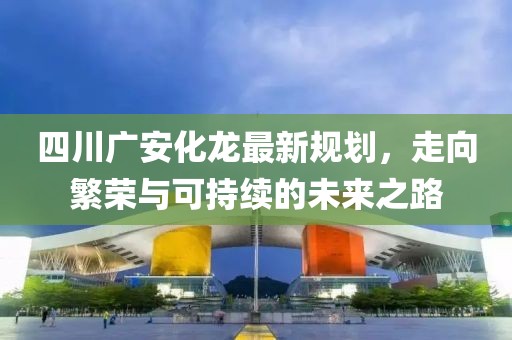 四川广安化龙最新规划，走向繁荣与可持续的未来之路