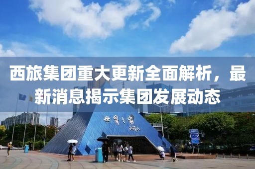 西旅集团重大更新全面解析，最新消息揭示集团发展动态