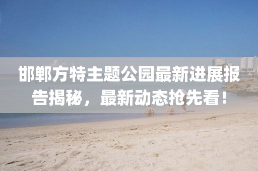 邯郸方特主题公园最新进展报告揭秘，最新动态抢先看！