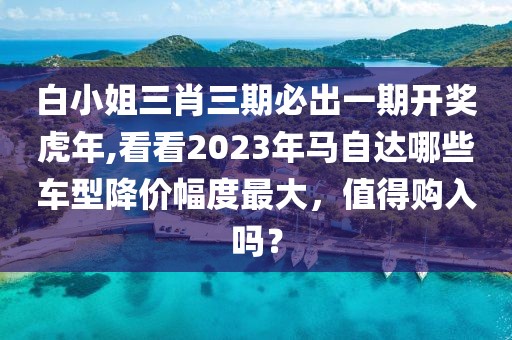 白小姐三肖三期必出一期开奖虎年,看看2023年马自达哪些车型降价幅度最大，值得购入吗？