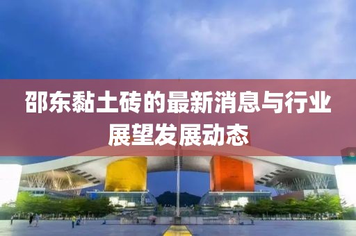 邵东黏土砖的最新消息与行业展望发展动态