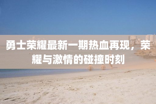 勇士荣耀最新一期热血再现，荣耀与激情的碰撞时刻