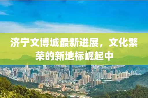 济宁文博城最新进展，文化繁荣的新地标崛起中