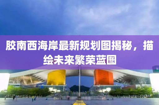 胶南西海岸最新规划图揭秘，描绘未来繁荣蓝图