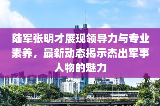 陆军张明才展现领导力与专业素养，最新动态揭示杰出军事人物的魅力
