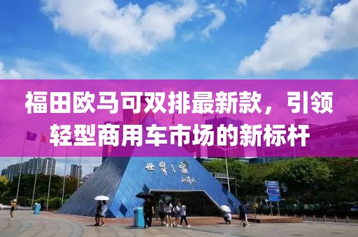福田欧马可双排最新款，引领轻型商用车市场的新标杆