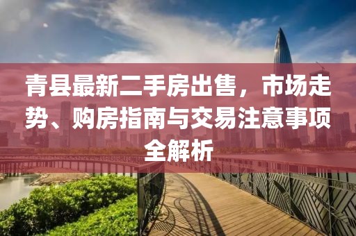青县最新二手房出售，市场走势、购房指南与交易注意事项全解析