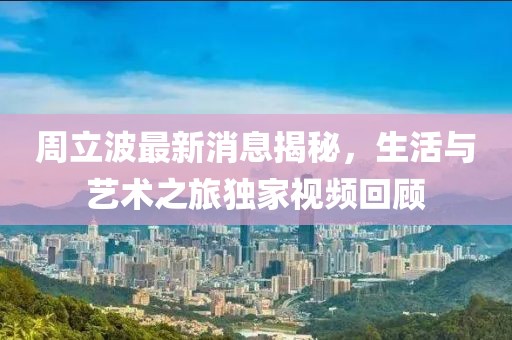 周立波最新消息揭秘，生活与艺术之旅独家视频回顾