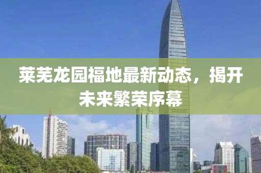莱芜龙园福地最新动态，揭开未来繁荣序幕