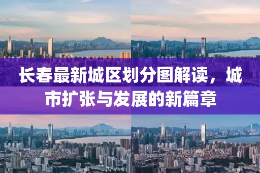长春最新城区划分图解读，城市扩张与发展的新篇章