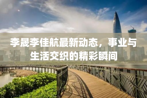李晟李佳航最新动态，事业与生活交织的精彩瞬间