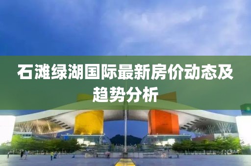 石滩绿湖国际最新房价动态及趋势分析