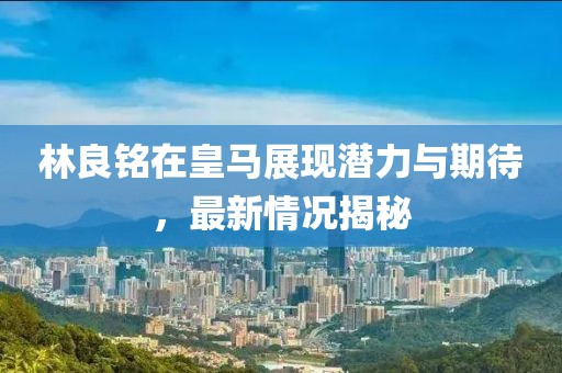 林良铭在皇马展现潜力与期待，最新情况揭秘