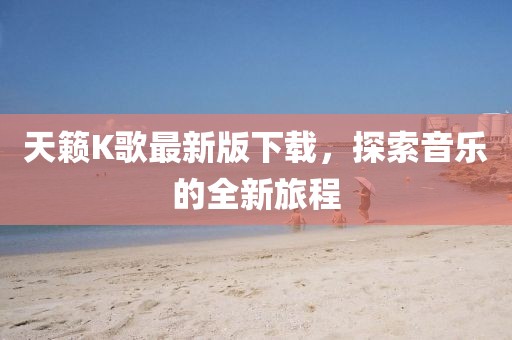 天籁K歌最新版下载，探索音乐的全新旅程