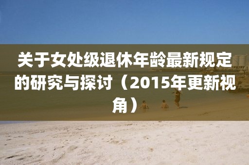 关于女处级退休年龄最新规定的研究与探讨（2015年更新视角）
