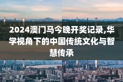 2024澳门马今晚开奖记录,华学视角下的中国传统文化与智慧传承