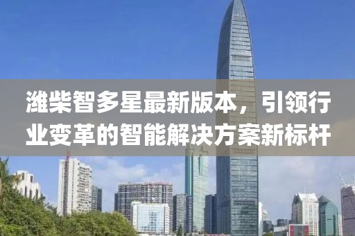 潍柴智多星最新版本，引领行业变革的智能解决方案新标杆