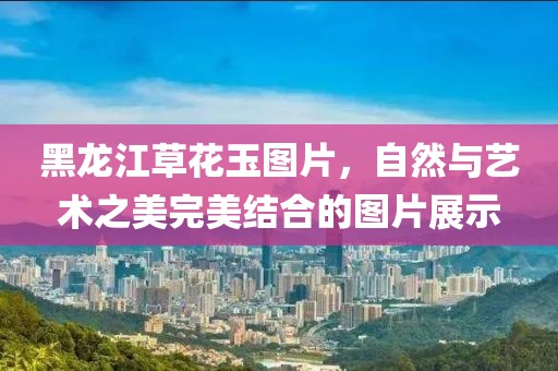 黑龙江草花玉图片，自然与艺术之美完美结合的图片展示