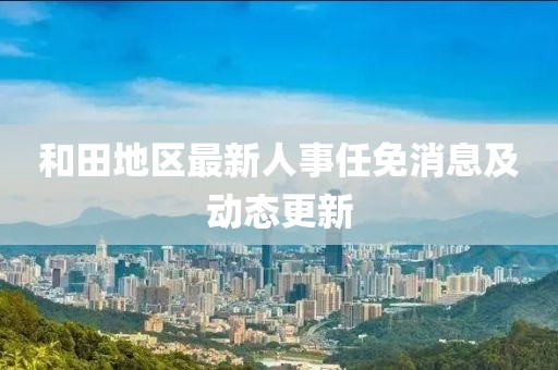 和田地区最新人事任免消息及动态更新