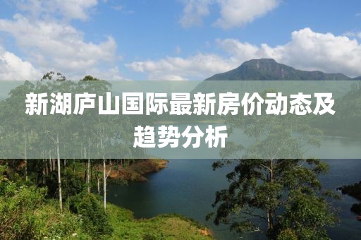 新湖庐山国际最新房价动态及趋势分析