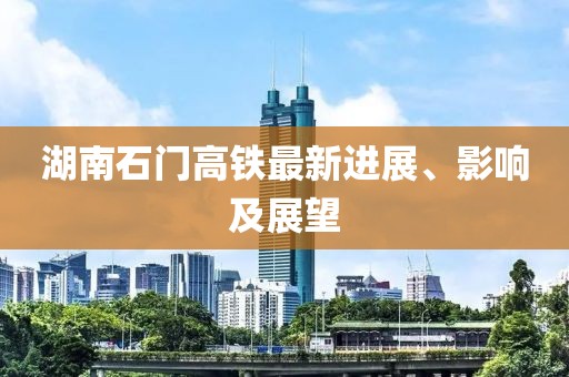 湖南石门高铁最新进展、影响及展望