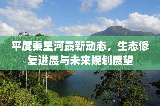 平度秦皇河最新动态，生态修复进展与未来规划展望